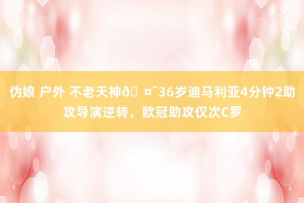 伪娘 户外 不老天神🤯36岁迪马利亚4分钟2助攻导演逆转，欧冠助攻仅次C罗