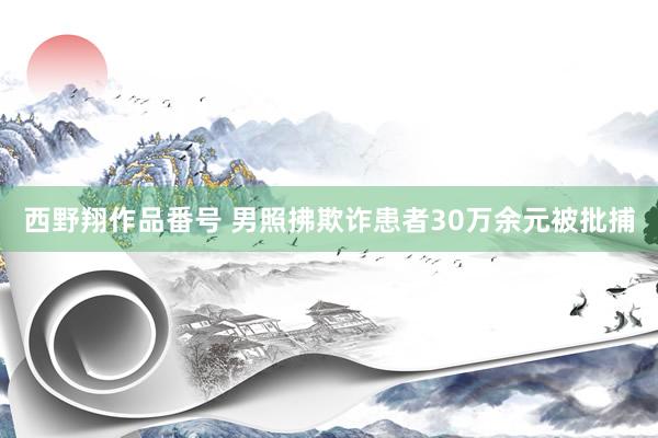 西野翔作品番号 男照拂欺诈患者30万余元被批捕