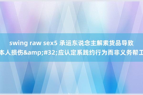 swing raw sex5 承运东说念主解索货品导致本人损伤&#32;应认定系践约行为而非义务帮工