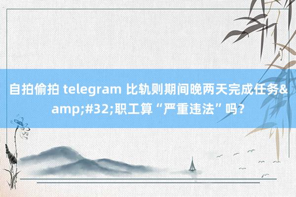 自拍偷拍 telegram 比轨则期间晚两天完成任务&#32;职工算“严重违法”吗？