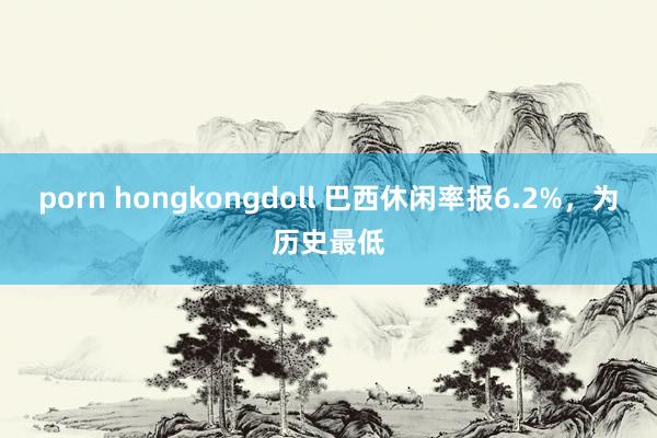 porn hongkongdoll 巴西休闲率报6.2%，为历史最低