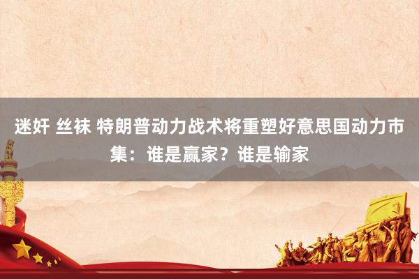 迷奸 丝袜 特朗普动力战术将重塑好意思国动力市集：谁是赢家？谁是输家