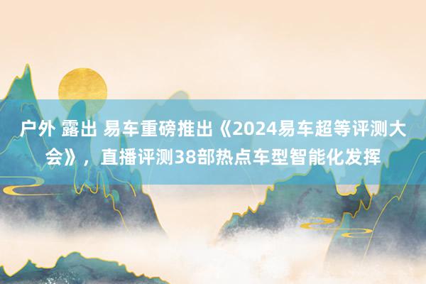 户外 露出 易车重磅推出《2024易车超等评测大会》，直播评测38部热点车型智能化发挥