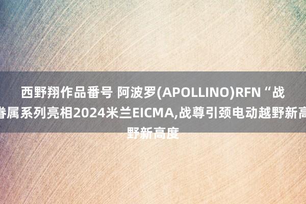 西野翔作品番号 阿波罗(APOLLINO)RFN“战”眷属系列亮相2024米兰EICMA，战尊引颈电动越野新高度