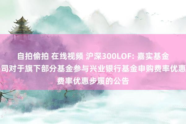 自拍偷拍 在线视频 沪深300LOF: 嘉实基金处置有限公司对于旗下部分基金参与兴业银行基金申购费率优惠步履的公告