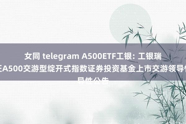 女同 telegram A500ETF工银: 工银瑞信中证A500交游型绽开式指数证券投资基金上市交游领导性公告