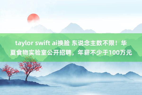 taylor swift ai换脸 东说念主数不限！华夏食物实验室公开招聘，年薪不少于100万元