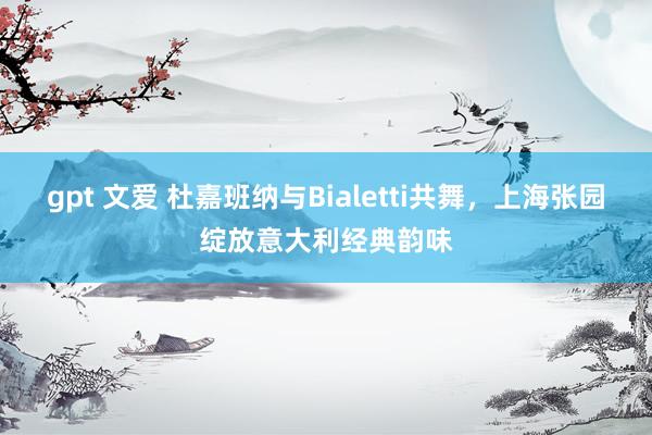 gpt 文爱 杜嘉班纳与Bialetti共舞，上海张园绽放意大利经典韵味