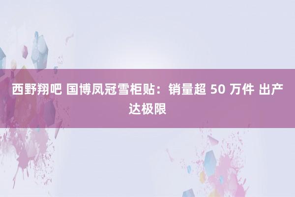 西野翔吧 国博凤冠雪柜贴：销量超 50 万件 出产达极限