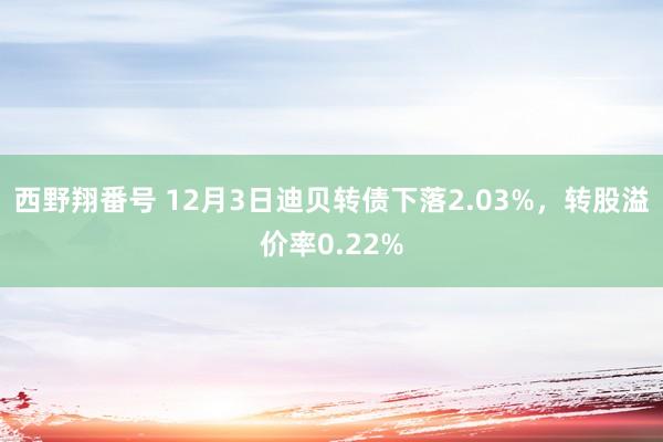 西野翔番号 12月3日迪贝转债下落2.03%，转股溢价率0.22%