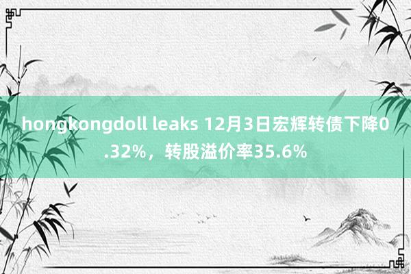 hongkongdoll leaks 12月3日宏辉转债下降0.32%，转股溢价率35.6%