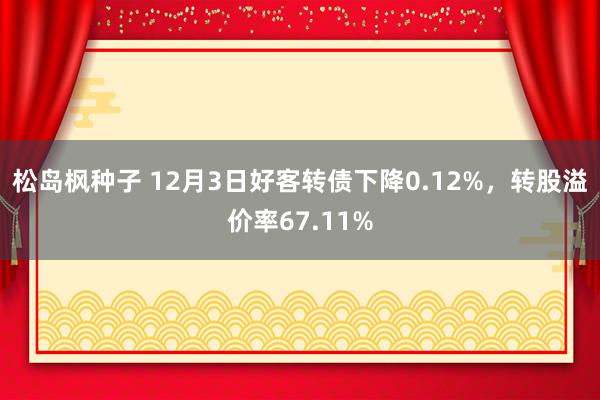 松岛枫种子 12月3日好客转债下降0.12%，转股溢价率67.11%