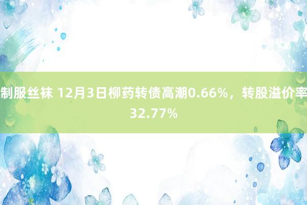 制服丝袜 12月3日柳药转债高潮0.66%，转股溢价率32.77%