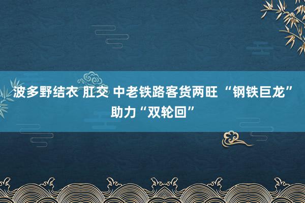 波多野结衣 肛交 中老铁路客货两旺 “钢铁巨龙”助力“双轮回”