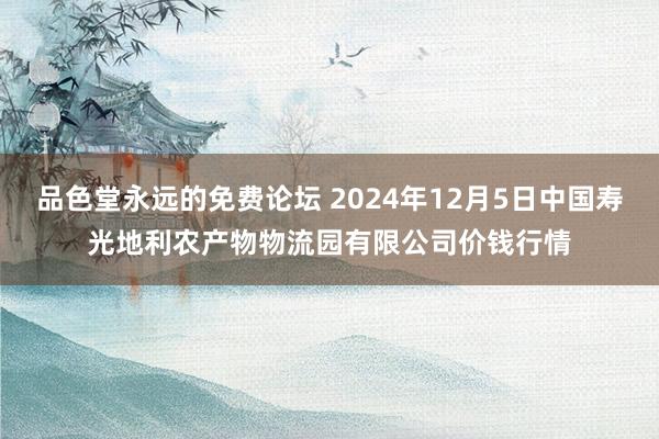 品色堂永远的免费论坛 2024年12月5日中国寿光地利农产物物流园有限公司价钱行情