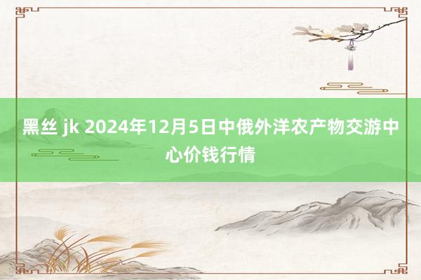 黑丝 jk 2024年12月5日中俄外洋农产物交游中心价钱行情