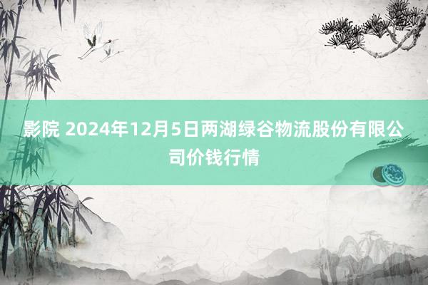 影院 2024年12月5日两湖绿谷物流股份有限公司价钱行情