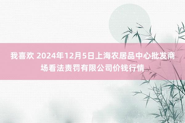 我喜欢 2024年12月5日上海农居品中心批发商场看法责罚有限公司价钱行情