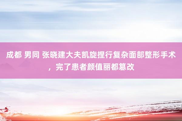 成都 男同 张晓建大夫凯旋捏行复杂面部整形手术，完了患者颜值丽都篡改