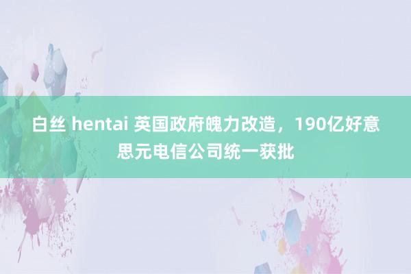 白丝 hentai 英国政府魄力改造，190亿好意思元电信公司统一获批