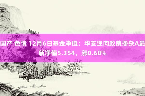 国产 色情 12月6日基金净值：华安逆向政策搀杂A最新净值5.354，涨0.68%