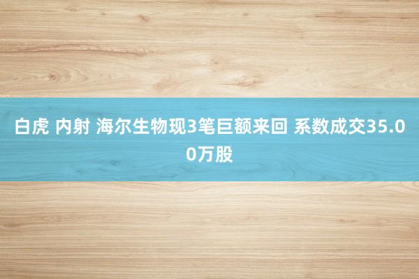 白虎 内射 海尔生物现3笔巨额来回 系数成交35.00万股