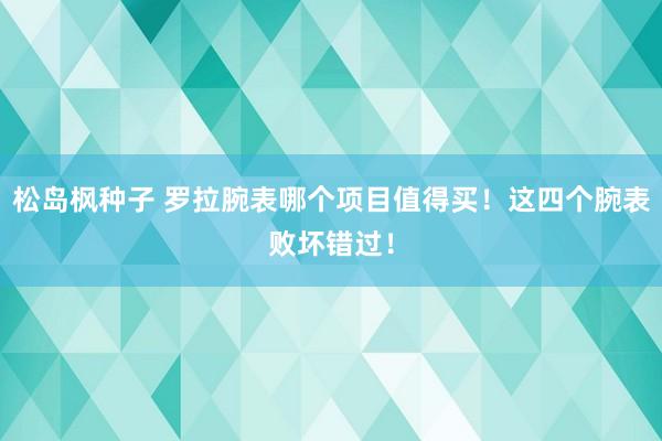 松岛枫种子 罗拉腕表哪个项目值得买！这四个腕表败坏错过！