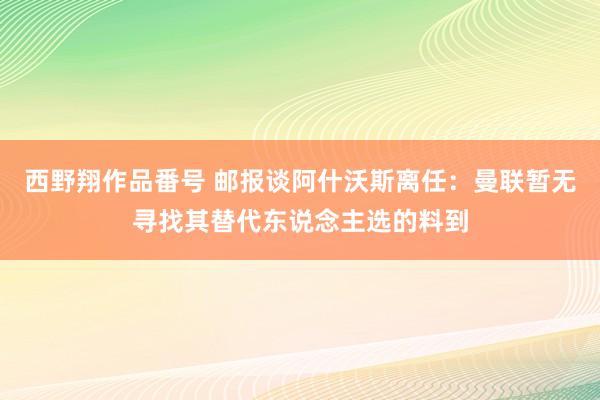 西野翔作品番号 邮报谈阿什沃斯离任：曼联暂无寻找其替代东说念主选的料到