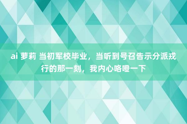 ai 萝莉 当初军校毕业，当听到号召告示分派戎行的那一刻，我内心咯噔一下