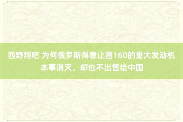 西野翔吧 为何俄罗斯得意让图160的重大发动机本事消灭，却也不出售给中国