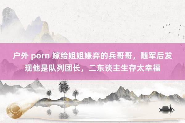 户外 porn 嫁给姐姐嫌弃的兵哥哥，随军后发现他是队列团长，二东谈主生存太幸福