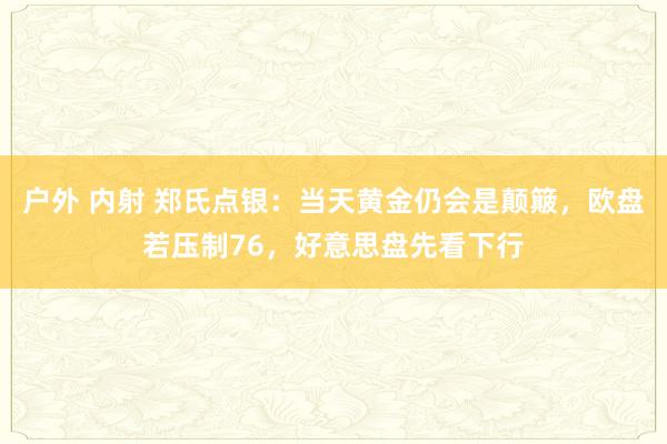 户外 内射 郑氏点银：当天黄金仍会是颠簸，欧盘若压制76，好意思盘先看下行