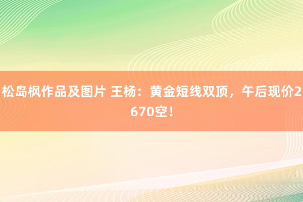 松岛枫作品及图片 王杨：黄金短线双顶，午后现价2670空！