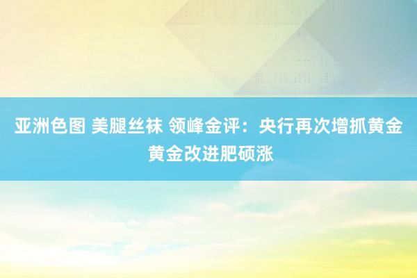 亚洲色图 美腿丝袜 领峰金评：央行再次增抓黄金 黄金改进肥硕涨