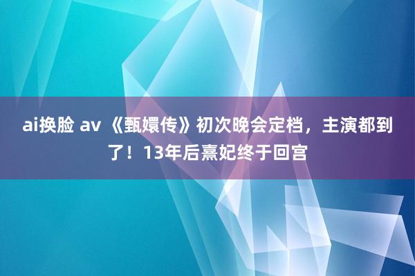 ai换脸 av 《甄嬛传》初次晚会定档，主演都到了！13年后熹妃终于回宫