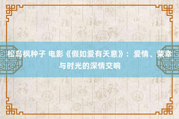 松岛枫种子 电影《假如爱有天意》：爱情、荣幸与时光的深情交响