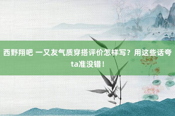 西野翔吧 一又友气质穿搭评价怎样写？用这些话夸ta准没错！