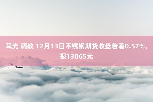 耳光 调教 12月13日不锈钢期货收盘着落0.57%，报13065元