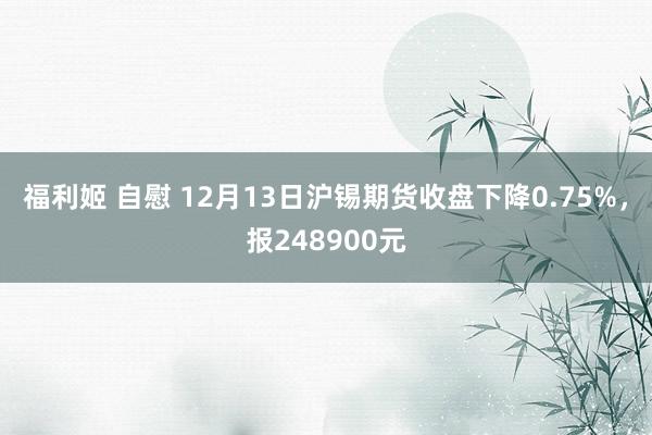 福利姬 自慰 12月13日沪锡期货收盘下降0.75%，报248900元