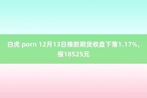 白虎 porn 12月13日橡胶期货收盘下落1.17%，报18525元