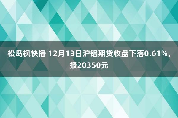 松岛枫快播 12月13日沪铝期货收盘下落0.61%，报20350元