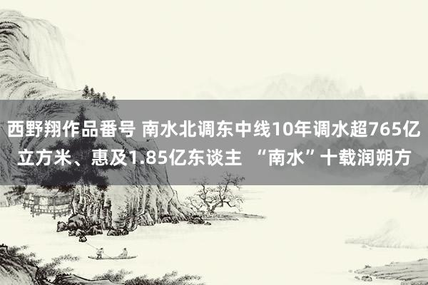 西野翔作品番号 南水北调东中线10年调水超765亿立方米、惠及1.85亿东谈主  “南水”十载润朔方