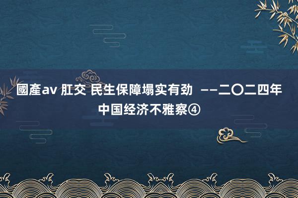 國產av 肛交 民生保障塌实有劲  ——二〇二四年中国经济不雅察④