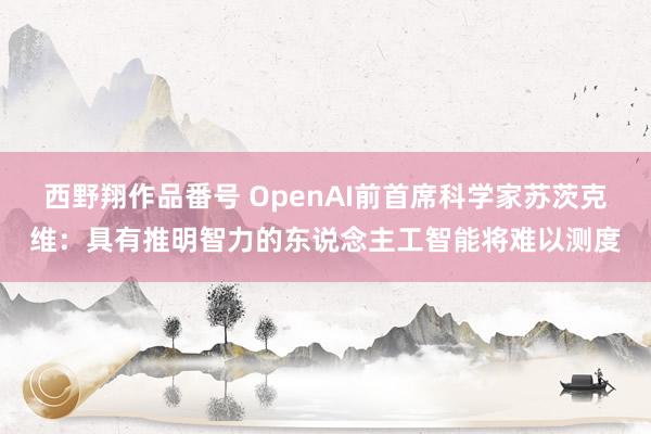 西野翔作品番号 OpenAI前首席科学家苏茨克维：具有推明智力的东说念主工智能将难以测度