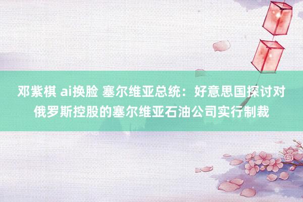 邓紫棋 ai换脸 塞尔维亚总统：好意思国探讨对俄罗斯控股的塞尔维亚石油公司实行制裁