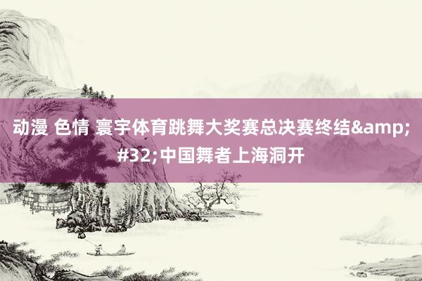 动漫 色情 寰宇体育跳舞大奖赛总决赛终结&#32;中国舞者上海洞开