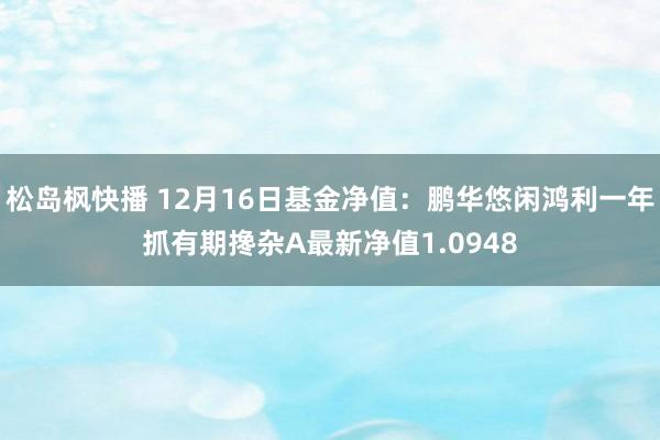 松岛枫快播 12月16日基金净值：鹏华悠闲鸿利一年抓有期搀杂A最新净值1.0948