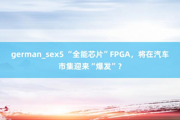 german_sex5 “全能芯片”FPGA，将在汽车市集迎来“爆发”？