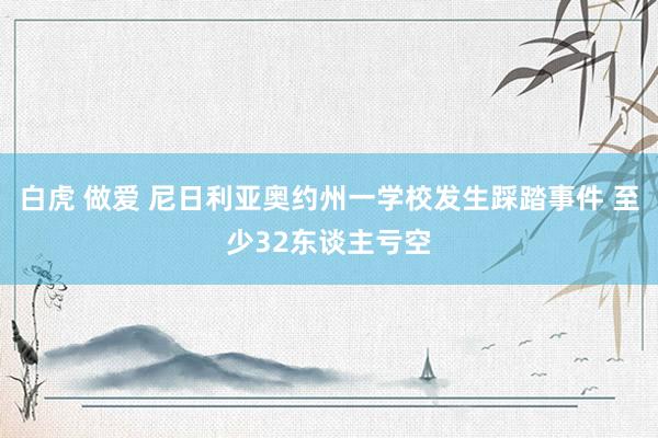 白虎 做爱 尼日利亚奥约州一学校发生踩踏事件 至少32东谈主亏空