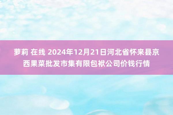 萝莉 在线 2024年12月21日河北省怀来县京西果菜批发市集有限包袱公司价钱行情